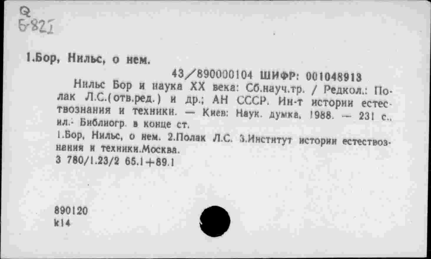 ﻿1.Бор, Нильс, о нем.
43/890000104 ШИФР: 001048913
Нильс Бор и наука XX века: Сб.науч.тр. / Редкол.: Полак Л.С.(отв.ред.) и др.; АН СССР. Ин-т истории естес твознания и техники. — Киев: Наук, думка. !988. — 231 с.. ил - Библиогр в конце ст.
I .Бор. Нильс, о нем. 2.Полак Л.С. 3.Институт истории естествознания и техники.Москва.
3 780/1.23/2 65.1+89.1
890120 к!4